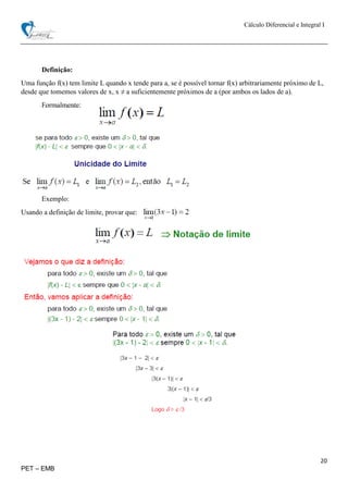Cálculo Diferencial e Integral I
20
PET – EMB
Definição:
Uma função f(x) tem limite L quando x tende para a, se é possível tornar f(x) arbitrariamente próximo de L,
desde que tomemos valores de x, x ≠ a suficientemente próximos de a (por ambos os lados de a).
Formalmente:
Exemplo:
Usando a definição de limite, provar que:
 