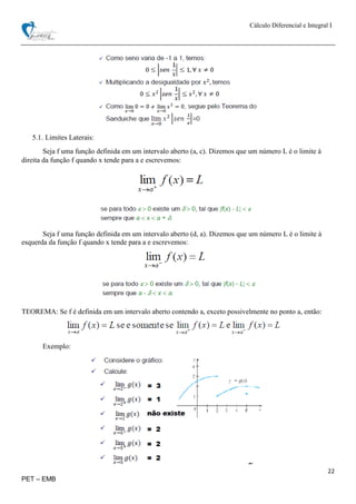 Cálculo Diferencial e Integral I
22
PET – EMB
5.1. Limites Laterais:
Seja f uma função definida em um intervalo aberto (a, c). Dizemos que um número L é o limite à
direita da função f quando x tende para a e escrevemos:
Seja f uma função definida em um intervalo aberto (d, a). Dizemos que um número L é o limite à
esquerda da função f quando x tende para a e escrevemos:
TEOREMA: Se f é definida em um intervalo aberto contendo a, exceto possivelmente no ponto a, então:
Exemplo:
 