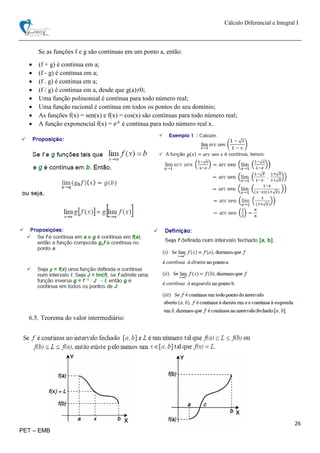 Cálculo Diferencial e Integral I
26
PET – EMB
Se as funções f e g são contínuas em um ponto a, então:
 (f + g) é continua em a;
 (f - g) é continua em a;
 (f . g) é continua em a;
 (f / g) é continua em a, desde que g(a)≠0;
 Uma função polinomial é contínua para todo número real;
 Uma função racional é contínua em todos os pontos do seu domínio;
 As funções f(x) = sen(x) e f(x) = cos(x) são contínuas para todo número real;
 A função exponencial f(x) = 𝑒 𝑥
é contínua para todo número real x.
6.5. Teorema do valor intermediário:
 