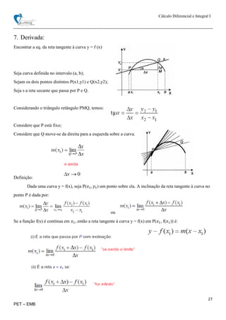 Cálculo Diferencial e Integral I
27
PET – EMB
7. Derivada:
Encontrar a eq. da reta tangente à curva y = f (x)
Seja curva definida no intervalo (a, b);
Sejam os dois pontos distintos P(x1,y1) e Q(x2,y2);
Seja s a reta secante que passa por P e Q.
Considerando o triângulo retângulo PMQ, temos:
Considere que P está fixo;
Considere que Q move-se da direita para a esquerda sobre a curva.
Definição:
Dada uma curva y = f(x), seja P(𝑥1, 𝑦1) um ponto sobre ela. A inclinação da reta tangente à curva no
ponto P é dada por:
ou
Se a função f(x) é contínua em 𝑥1, então a reta tangente à curva y = f(x) em P(𝑥1, f(𝑥1)) é:
 