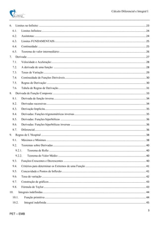 Cálculo Diferencial e Integral I
3
PET – EMB
6. Limites no Infinito: .................................................................................................................................................23
6.1. Limites Infinitos:.............................................................................................................................................24
6.2. Assíntotas:.......................................................................................................................................................24
6.3. Limites FUNDAMENTAIS:...........................................................................................................................25
6.4. Continuidade:..................................................................................................................................................25
6.5. Teorema do valor intermediário:.....................................................................................................................26
7. Derivada:.................................................................................................................................................................27
7.1. Velocidade e Aceleração:................................................................................................................................28
7.2. A derivada de uma função: .............................................................................................................................28
7.3. Taxas de Variação...........................................................................................................................................29
7.4. Continuidade de Funções Deriváveis..............................................................................................................30
7.5. Regras de Derivação: ......................................................................................................................................30
7.6. Tabela de Regras de Derivação.......................................................................................................................31
8. Derivada de Função Composta: ..............................................................................................................................33
8.1. Derivada de função inversa.............................................................................................................................34
8.2. Derivadas sucessivas.......................................................................................................................................34
8.3. Derivação Implícita.........................................................................................................................................35
8.4. Derivadas: Funções trigonométricas inversas.................................................................................................35
8.5. Derivadas: Funções hiperbólicas ....................................................................................................................36
8.6. Derivadas: Funções hiperbólicas inversas ......................................................................................................36
8.7. Diferencial.......................................................................................................................................................36
9. Regras de L’Hospital ..............................................................................................................................................38
9.1. Máximos e Mínimos .......................................................................................................................................38
9.2. Teoremas sobre Derivadas..............................................................................................................................40
9.2.1. Teorema de Rolle:...................................................................................................................................40
9.2.2. Teorema do Valor Médio:.......................................................................................................................40
9.3. Funções Crescentes e Decrescentes ................................................................................................................40
9.4. Critérios para determinar os Extremos de uma Função ..................................................................................41
9.5. Concavidade e Pontos de Inflexão..................................................................................................................41
9.6. Taxa de variação .............................................................................................................................................42
9.7. Construção de gráficos....................................................................................................................................43
9.8. Fórmula de Taylor...........................................................................................................................................43
10. Integrais indefinidas............................................................................................................................................44
10.1. Função primitiva .........................................................................................................................................44
10.2. Integral indefinida.......................................................................................................................................45
 
