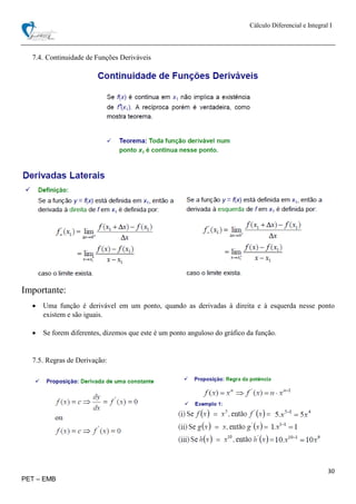 Cálculo Diferencial e Integral I
30
PET – EMB
7.4. Continuidade de Funções Deriváveis
Importante:
 Uma função é derivável em um ponto, quando as derivadas à direita e à esquerda nesse ponto
existem e são iguais.
 Se forem diferentes, dizemos que este é um ponto anguloso do gráfico da função.
7.5. Regras de Derivação:
 