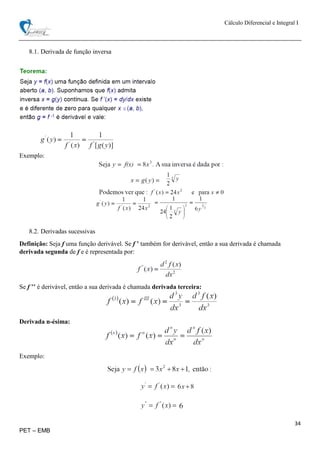 Cálculo Diferencial e Integral I
34
PET – EMB
8.1. Derivada de função inversa
Exemplo:
8.2. Derivadas sucessivas
Definição: Seja f uma função derivável. Se f ’ também for derivável, então a sua derivada é chamada
derivada segunda de f e é representada por:
Se f ’’ é derivável, então a sua derivada é chamada derivada terceira:
Derivada n-ésima:
Exemplo:
 