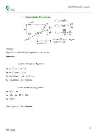 Cálculo Diferencial e Integral I
37
PET – EMB
Exemplo:
Se 𝑦 = 6𝑥2
− 4, calcule Δ𝑦 e 𝑑𝑦 para 𝑥 = 2 e Δ𝑥 = 0,001.
Resolução:
Usando a definição de Δ𝑦, temos:
Δ𝑦 = 𝑓 ( 𝑥
1 + Δ𝑥) − 𝑓 ( 𝑥
1)
Δy = f( 2 + 0,001) – f( 2)
Δ𝑦 = [6 ∙ (2,001) 2
– 4] – [6 ∙ 22
− 4]
Δ𝑦 = 20,024006 − 20 = 0,024006
Usando a definição de d𝑦, temos:
𝑑𝑦 = 𝑓′(𝑥) ∙ Δ𝑥
𝑑𝑦 = 12𝑥 ∙ Δ𝑥 = 12 ∙ 2 ∙ 0,001
𝑑𝑦 = 0,024
Observe que Δ𝑦 − 𝑑𝑦 = 0,000006.
 