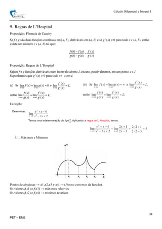 Cálculo Diferencial e Integral I
38
PET – EMB
9. Regras de L’Hospital
Proposição: Fórmula de Cauchy
Se f e g são duas funções contínuas em [a, b], deriváveis em (a, b) e se g’ (x) ≠ 0 para todo x ϵ (a, b), então
existe um número z ϵ (a, b) tal que:
Proposição: Regras de L’Hospital
Sejam f e g funções deriváveis num intervalo aberto I, exceto, possivelmente, em um ponto a ϵ I.
Suponhamos que g’ (x) ≠ 0 para todo x≠ a em I.
Exemplo:
9.1. Máximos e Mínimos
Pontos de abscissas → 𝑥1,𝑥2,𝑥3 𝑒 𝑥4. → (Pontos extremos da função).
Os valores f(x1) e f(x3) → máximos relativos
Os valores f(x2) e f(x4) → mínimos relativos
 