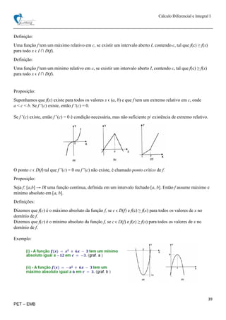 Cálculo Diferencial e Integral I
39
PET – EMB
Definição:
Uma função f tem um máximo relativo em c, se existir um intervalo aberto I, contendo c, tal que f(c) ≥ f(x)
para todo x ϵ I ∩ D(f).
Definição:
Uma função f tem um mínimo relativo em c, se existir um intervalo aberto I, contendo c, tal que f(c) ≥ f(x)
para todo x ϵ I ∩ D(f).
Proposição:
Suponhamos que f(x) existe para todos os valores x ϵ (a, b) e que f tem um extremo relativo em c, onde
a < c < b. Se f ’(c) existe, então f ’(c) = 0.
Se f ’(c) existe, então f ’(c) = 0 é condição necessária, mas não suficiente p/ existência de extremo relativo.
O ponto c ϵ D(f) tal que f ’(c) = 0 ou f ’(c) não existe, é chamado ponto crítico de f.
Proposição:
Seja f: [a,b] → IR uma função contínua, definida em um intervalo fechado [a, b]. Então f assume máximo e
mínimo absoluto em [a, b].
Definições:
Dizemos que f(c) é o máximo absoluto da função f, se c ϵ D(f) e f(c) ≥ f(x) para todos os valores de x no
domínio de f.
Dizemos que f(c) é o mínimo absoluto da função f, se c ϵ D(f) e f(c) ≥ f(x) para todos os valores de x no
domínio de f.
Exemplo:
 