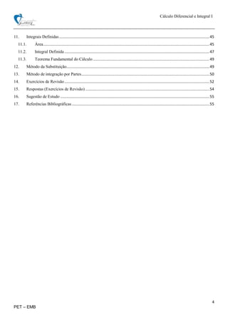 Cálculo Diferencial e Integral I
4
PET – EMB
11. Integrais Definidas..............................................................................................................................................45
11.1. Área.............................................................................................................................................................45
11.2. Integral Definida .........................................................................................................................................47
11.3. Teorema Fundamental do Cálculo ..............................................................................................................49
12. Método da Substituição.......................................................................................................................................49
13. Método de integração por Partes.........................................................................................................................50
14. Exercícios de Revisão.........................................................................................................................................52
15. Respostas (Exercícios de Revisão) .....................................................................................................................54
16. Sugestão de Estudo .............................................................................................................................................55
17. Referências Bibliográficas ..................................................................................................................................55
 