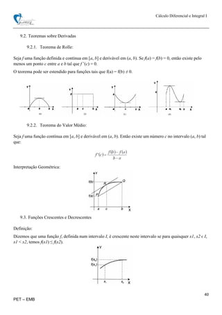 Cálculo Diferencial e Integral I
40
PET – EMB
9.2. Teoremas sobre Derivadas
9.2.1. Teorema de Rolle:
Seja f uma função definida e contínua em [a, b] e derivável em (a, b). Se f(a) = f(b) = 0, então existe pelo
menos um ponto c entre a e b tal que f ’(c) = 0.
O teorema pode ser estendido para funções tais que f(a) = f(b) ≠ 0.
9.2.2. Teorema do Valor Médio:
Seja f uma função contínua em [a, b] e derivável em (a, b). Então existe um número c no intervalo (a, b) tal
que:
Interpretação Geométrica:
9.3. Funções Crescentes e Decrescentes
Definição:
Dizemos que uma função f, definida num intervalo I, é crescente neste intervalo se para quaisquer x1, x2 ϵ I,
x1 < x2, temos f(x1) ≤ f(x2).
 