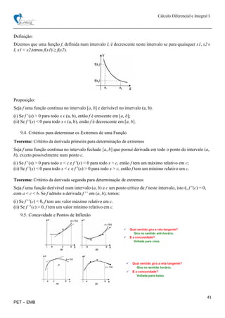 Cálculo Diferencial e Integral I
41
PET – EMB
Definição:
Dizemos que uma função f, definida num intervalo I, é decrescente neste intervalo se para quaisquer x1, x2 ϵ
I, x1 < x2,temos f(x1) ≥ f(x2).
Proposição:
Seja f uma função contínua no intervalo [a, b] e derivável no intervalo (a, b).
(i) Se f ’(x) > 0 para todo x ϵ (a, b), então f é crescente em [a, b];
(ii) Se f ’(x) < 0 para todo x ϵ (a, b), então f é decrescente em [a, b].
9.4. Critérios para determinar os Extremos de uma Função
Teorema: Critério da derivada primeira para determinação de extremos
Seja f uma função contínua no intervalo fechado [a, b] que possui derivada em todo o ponto do intervalo (a,
b), exceto possivelmente num ponto c.
(i) Se f ’(x) > 0 para todo x < c e f ’(x) < 0 para todo x > c, então f tem um máximo relativo em c;
(ii) Se f ’(x) < 0 para todo x < c e f ’(x) > 0 para todo x > c, então f tem um mínimo relativo em c.
Teorema: Critério da derivada segunda para determinação de extremos
Seja f uma função derivável num intervalo (a, b) e c um ponto crítico de f neste intervalo, isto é, f ’(c) = 0,
com a < c < b. Se f admite a derivada f ’’ em (a, b), temos:
(i) Se f ’’(c) < 0, f tem um valor máximo relativo em c.
(ii) Se f ’’(c) > 0, f tem um valor mínimo relativo em c.
9.5. Concavidade e Pontos de Inflexão
 