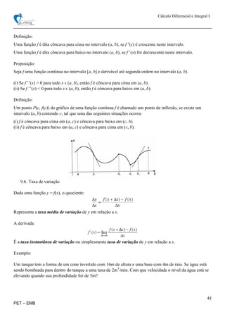 Cálculo Diferencial e Integral I
42
PET – EMB
Definição:
Uma função f é dita côncava para cima no intervalo (a, b), se f ’(x) é crescente neste intervalo.
Uma função f é dita côncava para baixo no intervalo (a, b), se f ’(x) for decrescente neste intervalo.
Proposição:
Seja f uma função contínua no intervalo [a, b] e derivável até segunda ordem no intervalo (a, b).
(i) Se f ’’(x) > 0 para todo x ϵ (a, b), então f é côncava para cima em (a, b).
(ii) Se f ’’(x) < 0 para todo x ϵ (a, b), então f é côncava para baixo em (a, b).
Definição:
Um ponto P(c, f(c)) do gráfico de uma função contínua f é chamado um ponto de inflexão, se existe um
intervalo (a, b) contendo c, tal que uma das seguintes situações ocorra:
(i) f é côncava para cima em (a, c) e côncava para baixo em (c, b).
(ii) f é côncava para baixo em (a, c) e côncava para cima em (c, b).
9.6. Taxa de variação
Dada uma função y = f(x), o quociente:
Representa a taxa média de variação de y em relação a x.
A derivada:
É a taxa instantânea de variação ou simplesmente taxa de variação de y em relação a x.
Exemplo:
Um tanque tem a forma de um cone invertido com 16m de altura e uma base com 4m de raio. Se água está
sendo bombeada para dentro do tanque a uma taxa de 2m3
/min. Com que velocidade o nível da água está se
elevando quando sua profundidade for de 5m?
 