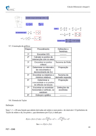 Cálculo Diferencial e Integral I
43
PET – EMB
9.7. Construção de gráficos
9.8. Fórmula de Taylor
Definição:
Seja f : I → IR uma função que admite derivadas até ordem n num ponto c do intervalo I. O polinômio de
Taylor de ordem n de f no ponto c, que denotamos por Pn(x), é dado por:
 