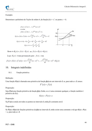 Cálculo Diferencial e Integral I
44
PET – EMB
Exemplo:
Determinar o polinômio de Taylor de ordem 4, da função f(x) = ex
, no ponto c = 0.
10. Integrais indefinidas
10.1. Função primitiva
Definição:
Uma função F(x) é chamada uma primitiva da função f(x) em um intervalo I, se, para todo x ϵ I, temos:
Proposição:
Seja F(x) uma função primitiva da função f(x). Então, se c é uma constante qualquer, a função também é
primitiva de f(x).
Proposição:
Se f’ (x) se anula em todos os pontos no intervalo I, então f é constante em I.
Proposição:
Se F(x) e G(x) são funções primitivas de f(x) no intervalo I, então existe uma constante c tal que G(x) - F(x)
= c, para todo x ϵ I.
 