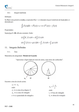 Cálculo Diferencial e Integral I
45
PET – EMB
10.2. Integral indefinida
Definição:
Se F(x) é uma primitiva de f(x), a expressão F(x) + c é chamada integral indefinida da função f(x) e é
denotada por:
Propriedades:
Sejam f, g: I ϵ IR e K uma constante. Então:
11. Integrais Definidas
11.1. Área
Matemática da antiguidade: Método da Exaustão
“Aproximar a figura dada por meio de outras, cujas áreas são conhecidas”.
Encontre a área do círculo acima:
 
