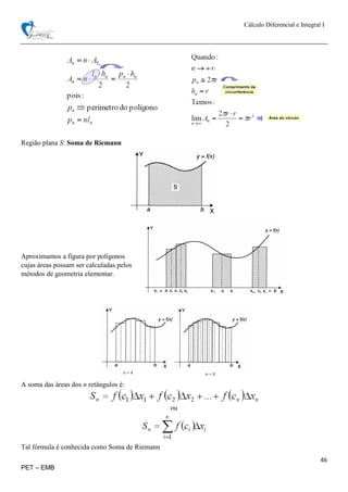 Cálculo Diferencial e Integral I
46
PET – EMB
Região plana S: Soma de Riemann
Aproximamos a figura por polígonos
cujas áreas possam ser calculadas pelos
métodos de geometria elementar.
A soma das áreas dos n retângulos é:
ou
Tal fórmula é conhecida como Soma de Riemann
 