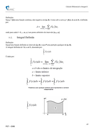 Cálculo Diferencial e Integral I
47
PET – EMB
Definição:
Seja y = f(x) uma função contínua, não negativa em [a, b]. A área sob a curva y = f(x), de a até b, é definida
por:
onde para cada i = 1, ... n, ci é um ponto arbitrário do intervalo [xi-1, xi].
11.2. Integral Definida
Definição:
Seja f uma função definida no intervalo [a, b] e seja P uma partição qualquer de [a, b].
A integral definida de f de a até b, denotada por:
É dada por:
 
