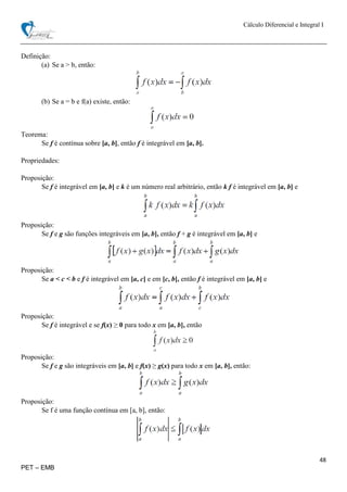 Cálculo Diferencial e Integral I
48
PET – EMB
Definição:
(a) Se a > b, então:
(b) Se a = b e f(a) existe, então:
Teorema:
Se f é contínua sobre [a, b], então f é integrável em [a, b].
Propriedades:
Proposição:
Se f é integrável em [a, b] e k é um número real arbitrário, então k f é integrável em [a, b] e
Proposição:
Se f e g são funções integráveis em [a, b], então f + g é integrável em [a, b] e
Proposição:
Se a < c < b e f é integrável em [a, c] e em [c, b], então f é integrável em [a, b] e
Proposição:
Se f é integrável e se f(x) ≥ 0 para todo x em [a, b], então
Proposição:
Se f e g são integráveis em [a, b] e f(x) ≥ g(x) para todo x em [a, b], então:
Proposição:
Se f é uma função contínua em [a, b], então:
 