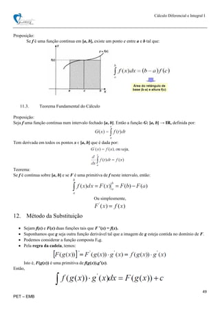 Cálculo Diferencial e Integral I
49
PET – EMB
Proposição:
Se f é uma função contínua em [a, b], existe um ponto c entre a e b tal que:
11.3. Teorema Fundamental do Cálculo
Proposição:
Seja f uma função contínua num intervalo fechado [a, b]. Então a função G: [a, b] → IR, definida por:
Tem derivada em todos os pontos x ϵ [a, b] que é dada por:
Teorema:
Se f é contínua sobre [a, b] e se F é uma primitiva de f neste intervalo, então:
Ou simplesmente,
12. Método da Substituição
 Sejam f(x) e F(x) duas funções tais que F ’(x) = f(x).
 Suponhamos que g seja outra função derivável tal que a imagem de g esteja contida no domínio de F.
 Podemos considerar a função composta F0g.
 Pela regra da cadeia, temos:
Isto é, F(g(x)) é uma primitiva de f(g(x)).g’(x).
Então,
 
