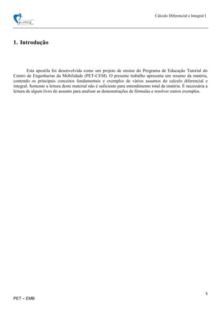 Cálculo Diferencial e Integral I
5
PET – EMB
1. Introdução
Esta apostila foi desenvolvida como um projeto de ensino do Programa de Educação Tutorial do
Centro de Engenharias da Mobilidade (PET-CEM). O presente trabalho apresenta um resumo da matéria,
contendo os principais conceitos fundamentais e exemplos de vários assuntos do calculo diferencial e
integral. Somente a leitura deste material não é suficiente para entendimento total da matéria. É necessária a
leitura de algum livro do assunto para analisar as demonstrações de fórmulas e resolver outros exemplos.
 