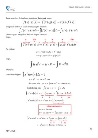 Cálculo Diferencial e Integral I
51
PET – EMB
Reescrevendo a derivada do produto de f(x) e g(x), temos:
Integrando ambos os lados dessa equação, obtemos:
Observe que a integral da derivada é igual a função.
Logo,
Na prática:
Logo,
Exemplo:
Calcular a integral:
 