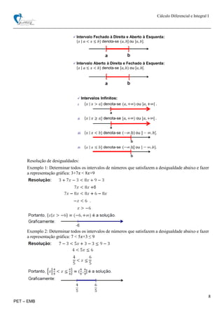 Cálculo Diferencial e Integral I
8
PET – EMB
Resolução de desigualdades:
Exemplo 1: Determinar todos os intervalos de números que satisfazem a desigualdade abaixo e fazer
a representação gráfica: 3+7𝑥 < 8𝑥+9
Exemplo 2: Determinar todos os intervalos de números que satisfazem a desigualdade abaixo e fazer
a representação gráfica: 7 < 5𝑥+3 ≤ 9
 