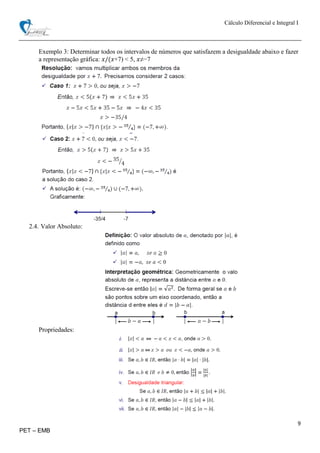 Cálculo Diferencial e Integral I
9
PET – EMB
Exemplo 3: Determinar todos os intervalos de números que satisfazem a desigualdade abaixo e fazer
a representação gráfica: 𝑥/(𝑥+7) < 5, 𝑥≠−7
2.4. Valor Absoluto:
Propriedades:
 