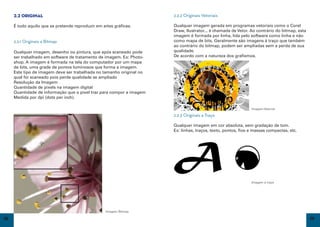 2.2 Original                                                     2.2.2 Originais Vetoriais

     É tudo aquilo que se pretende reproduzir em artes gráficas.      Qualquer imagem gerada em programas vetoriais como o Corel
                                                                      Draw, Ilustrator... é chamada de Vetor. Ao contrário do bitmap, esta
                                                                      imagem é formada por linha, lida pelo software como linha e não
     2.2.1 Originais a Bitmap                                         como mapa de bits. Geralmente são imagens à traço que também
                                                                      ao contrário do bitmap, podem ser ampliadas sem a perda de sua
     Qualquer imagem, desenho ou pintura, que após scaneado pode      qualidade.
     ser trabalhado em software de tratamento de imagem. Ex: Photo-   De acordo com a natureza dos grafismos.
     shop. A imagem é formada na tela do computador por um mapa
     de bits, uma grade de pontos luminosos que forma a imagem.
     Este tipo de imagem deve ser trabalhada no tamanho original no
     qual foi scaneado pois perde qualidade se ampliado
     Resolução da Imagem
     Quantidade de pixels na imagem digital
     Quantidade de informação que o pixel traz para compor a imagem
     Medida por dpi (dots per inch).

                                                                                                              Imagem Vetorial

                                                                      2.2.3 Originais a Traço

                                                                      Qualquer imagem em cor absoluta, sem gradação de tom.
                                                                      Ex: linhas, traços, texto, pontos, fios e massas compactas, etc.




                                                                                                              Imagem à traço




                                                   Imagem Bitmap

18                                                                                                                                           19
 