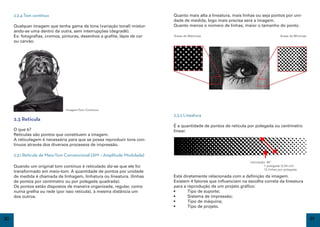 2.2.4 Tom contínuo                                                    Quanto mais alta a lineatura, mais linhas ou seja pontos por uni-
                                                                           dade de medida, logo mais precisa será a imagem.
     Qualquer imagem que tenha gama de tons (variação tonal) mistur-       Quanto menos o número de linhas, maior o tamanho do ponto.
     ando-se uma dentro da outra, sem interrupções (degradê).
     Ex: fotografias, cromos, pinturas, desenhos a grafite, lápis de cor   Áreas de Máximas                                          Áreas de Mínimas
     ou carvão.




                               Imagem Tom Contínuo
                                                                           2.3.2 Lineatura
     2.3 Retícula
                                                                           É a quantidade de pontos de retícula por polegada ou centímetro
     O que é?                                                              linear.
     Reticulas são pontos que constituem a imagem.
     A reticulagem é necessária para que se possa reproduzir tons con-
     tínuos através dos diversos processos de impressão.

     2.3.1 Retícula de Meio-Tom Convencional (AM – Amplitude Modulada)
                                                                                                                 inlcinação: 45º
     Quando um original tom contínuo é reticulado diz-se que ele foi                                             	         1 polegada (2,54 cm)
                                                                                                                 	         12 linhas por polegada
     transformado em meio-tom. A quantidade de pontos por unidade
     de medida é chamada de linhagem, linhatura ou lineatura. (linhas      Está diretamente relacionada com a definição da imagem.
     de pontos por centímetro ou por polegada quadrada).                   Existem 4 fatores que influenciam na escolha correta da lineatura
     Os pontos estão dispostos de maneira organizada, regular, como        para a reprodução de um projeto gráfico:
     numa grelha ou rede (por isso retícula), à mesma distância um         •	     Tipo de suporte;
     dos outros.                                                           •	     Sistema de impressão;
                                                                           •	     Tipo de máquina;
                                                                           •	     Tipo de projeto.

20                                                                                                                                                      21
 