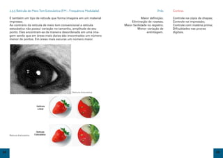 2.3.5 Retícula de Meio Tom Estocástica (FM – Frequência Modulada)                           Prós    Contras

     É também um tipo de retícula que forma imagens em um material                    Maior definição;   Controle na cópia de chapas;
     impresso.                                                                Eliminação de rosetas;     Controle na impressão;
     Ao contrário da retícula de meio tom convencional a retícula        Maior facilidade no registro;   Controle com matéria prima;
     estocástica não possui variação no tamanho, amplitude de seu                 Menor variação de      Dificuldades nas provas
     ponto. Eles encontram-se de maneira desordenada em uma ima-                         entintagem.     digitais.
     gem sendo que em áreas mais claras são encontrados um número
     menor de pontos. Em áreas mais escuras um número maior.




                                                  Retícula Estocástica




     Retícula Estocástica




24                                                                                                                                      25
 