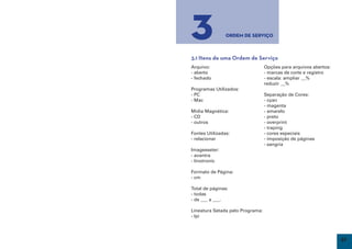 3               Ordem de Serviço



     3.1 Itens de uma Ordem de Serviço
     Arquivo:                          Opções para arquivos abertos:
     - aberto                          - marcas de corte e registro
     - fechado                         - escala: ampliar __%
                                       reduzir __%
     Programas Utilizados:
     - PC                              Separação de Cores:
     - Mac                             - cyan
                                       - magenta
     Mídia Magnética:                  - amarelo
     - CD                              - preto
     - outros                          - overprint
                                       - traping
     Fontes Utilizadas:                - cores especiais
     - relacionar                      - imposição de páginas
                                       - sangria
     Imagesseter:
     - avantra
     - linotronic

     Formato de Página:
     - cm

     Total de páginas:
     - todas
     - de ___ a ___.

     Lineatura Setada pelo Programa:
     - lpi




26                                                                     27
 