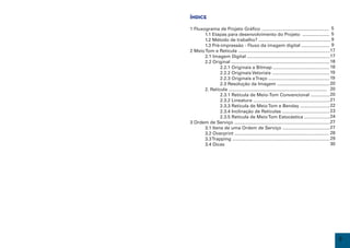 Índice

    1 Fluxograma de Projeto Gráfico ..................................................... 5
    	      1.1 Etapas para desenvolvimento do Projeto ..................... 5
    	      1.2 Método de trabalho? ........................................................ 9
    	      1.3 Pré-impressão - Fluxo da imagem digital ...................... 9
    2 Meio Tom e Retícula ........................................................................17
    	      2.1 Imagem Digital .................................................................17
    	      2.2 Original ............................................................................. 18
    		             2.2.1 Originais a Bitmap ............................................ 18
    		             2.2.2 Originais Vetoriais ............................................. 19
    		             2.2.3 Originais a Traço ................................................ 19
    		             2.3 Resolução da Imagem ......................................... 20
    	      2. Retícula ............................................................................. 20
    		             2.3.1 Retícula de Meio-Tom Convencional ...............	                           20
    		             2.3.2 Lineatura ............................................................ 21
    		             2.3.3 Retícula de Meio Tom e Benday ....................... 22
    		             2.3.4 Inclinação de Retículas ..................................... 23
    		             2.3.5 Retícula de Meio Tom Estocástica .................... 24
    3 Ordem de Serviço ...........................................................................27
    	      3.1 Itens de uma Ordem de Serviço ..................................... 27
    	      3.2 Overprint .......................................................................... 28
    	      3.3 Trapping ............................................................................ 29
    	      3.4 Dicas                                                                                  30
     




2                                                                                                          3
 