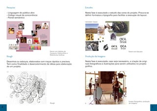 Pesquisa                                                                                                                         Estudos

    - Linguagem do público alvo                                                                                                      Nesta fase é executado o estudo das cores do projeto. Procura-se
    - Código visual da concorrência                                                                                                  definir formatos e tipografia para facilitar a execução do layout.
    - Painel semântico
                                                                                                                                     Painel Semântico - Conceitual


      Hábitos de Consumo
      A forma majoritária de utilização é no
      famoso cafezinho, em sucos e chá.




                                                                            Público Alvo
                                                                     Zero-Cal se destaca entre o
                                                                     público feminino (39%), mais jovens
                                                                     (44%) e mais escolarizados (42%).
                                                                     Também é utilizado por diabéticos,
                                                                     crianças com obesidade e pessoas
                                                                     que desejam perder peso.




                                               Referências Gráﬁcas




                                                                                                           Painel com Hábitos de                                         Amanda A. Moreira - Renata Valentini 4C1

                                                                                                                                                                                                                    Painel com Estudos
                                                                                                           Consumo, Público Alvo e
                                                                                                           Referências Gráficas
    Rough                                                                                                                            Produção de Imagens

    Desenhos ou esboços, elaborados com traços rápidos e precisos.                                                                   Nesta fase é executada, caso seja necessário, a criação de origi-
    Tem como finalidade o desenvolvimento de idéias para elaboração                                                                  nais fotográficos e ilustrações para serem utilizados no projeto
    de um projeto.                                                                                                                   gráfico.




                                                                                                                                                                                                                    Ensaio Fotográfico: produção
                                                                                                           Rough                                                                                                    de imagens

6                                                                                                                                                                                                                                                  7
 