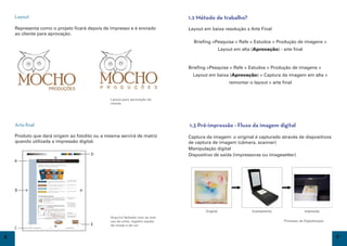 Layout                                                                     1.2 Método de trabalho?
    Representa como o projeto ficará depois de impresso e é enviado            Layout em baixa resolução x Arte Final
    ao cliente para aprovação.
                                                                                 Briefing >Pesquisa > Rafe > Estudos > Produção de imagens >
                                                                                            Layout em alta (Aprovação) - arte final



                                                                               Briefing >Pesquisa > Rafe > Estudos > Produção de imagens >
                                                                                 Layout em baixa (Aprovação) > Captura da imagem em alta >
                                                                                                 remontar o layout > arte final


                                               Layout para aprovação do
                                               cliente




    Arte-final                                                                 1.3 Pré-impressão - Fluxo da imagem digital
    Produto que dará origem ao fotolito ou a mesma servirá de matriz           Captura da imagem: o original é capturado através de dispositivos
    quando utilizada a impressão digital.                                      de captura de imagem (câmera, scanner)
                                                                               Manipulação digital
                                                                               Dispositivo de saída (impressoras ou imagesetter)




                                               Arquivo fechado com as mar-
                                               cas de corte, registro escala                                               Processo de Digitalização
                                               de cinzas e de cor


8                                                                                                                                                      9
 