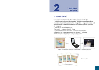 2                            Meio Tom e
                                   Retícula



     2.1 Imagem Digital

     É aquela mediada através dos sistemas da computação.
     É visualizada, produzida, processada através dos dados binários,
     equações matemáticas e circuitos integrados e segundo regras pré
     determinadas traz a visualização da imagem ou de um conjunto
     de imagens.
     É simulação da representação
     - Renovam a criação plástica visual
     - Apresentam novos discursos icônicos, de contexto
     - Associam as imagens de todos os tempos e culturas
     - Determinam outra e nova relação de autoria




           Original -> Dispositivo de entrada e Manipulaçãp -> Dispositivo de Saída




                                                             Produto gráfico




16                                                                                    17
 