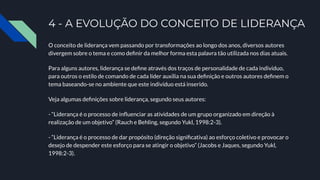 4 - A EVOLUÇÃO DO CONCEITO DE LIDERANÇA
O conceito de liderança vem passando por transformações ao longo dos anos, diversos autores
divergem sobre o tema e como deﬁnir da melhor forma esta palavra tão utilizada nos dias atuais.
Para alguns autores, liderança se deﬁne através dos traços de personalidade de cada indivíduo,
para outros o estilo de comando de cada líder auxilia na sua deﬁnição e outros autores deﬁnem o
tema baseando-se no ambiente que este indivíduo está inserido.
Veja algumas deﬁnições sobre liderança, segundo seus autores:
- “Liderança é o processo de inﬂuenciar as atividades de um grupo organizado em direção à
realização de um objetivo” (Rauch e Behling, segundo Yukl, 1998:2-3).
- “Liderança é o processo de dar propósito (direção signiﬁcativa) ao esforço coletivo e provocar o
desejo de despender este esforço para se atingir o objetivo” (Jacobs e Jaques, segundo Yukl,
1998:2-3).
 