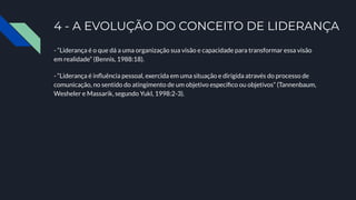 4 - A EVOLUÇÃO DO CONCEITO DE LIDERANÇA
- “Liderança é o que dá a uma organização sua visão e capacidade para transformar essa visão
em realidade” (Bennis, 1988:18).
- “Liderança é inﬂuência pessoal, exercida em uma situação e dirigida através do processo de
comunicação, no sentido do atingimento de um objetivo especíﬁco ou objetivos” (Tannenbaum,
Wesheler e Massarik, segundo Yukl, 1998:2-3).
 