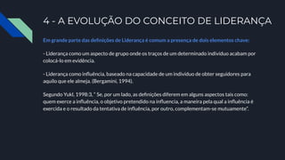 4 - A EVOLUÇÃO DO CONCEITO DE LIDERANÇA
Em grande parte das deﬁnições de Liderança é comum a presença de dois elementos chave:
- Liderança como um aspecto de grupo onde os traços de um determinado indivíduo acabam por
colocá-lo em evidência.
- Liderança como inﬂuência, baseado na capacidade de um indivíduo de obter seguidores para
aquilo que ele almeja. (Bergamini, 1994).
Segundo Yukl, 1998:3, “ Se, por um lado, as deﬁnições diferem em alguns aspectos tais como:
quem exerce a inﬂuência, o objetivo pretendido na inﬂuencia, a maneira pela qual a inﬂuência é
exercida e o resultado da tentativa de inﬂuência, por outro, complementam-se mutuamente”.
 