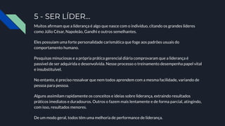 5 - SER LÍDER…
Muitos aﬁrmam que a liderança é algo que nasce com o indivíduo, citando os grandes líderes
como Júlio César, Napoleão, Gandhi e outros semelhantes.
Eles possuíam uma forte personalidade carismática que foge aos padrões usuais do
comportamento humano.
Pesquisas minuciosas e a própria prática gerencial diária comprovaram que a liderança é
passível de ser adquirida e desenvolvida. Nesse processo o treinamento desempenha papel vital
e insubstituível.
No entanto, é preciso ressalvar que nem todos aprendem com a mesma facilidade, variando de
pessoa para pessoa.
Alguns assimilam rapidamente os conceitos e ideias sobre liderança, extraindo resultados
práticos imediatos e duradouros. Outros o fazem mais lentamente e de forma parcial, atingindo,
com isso, resultados menores.
De um modo geral, todos têm uma melhoria de performance de liderança.
 