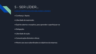 5 - SER LÍDER…
CARACTERÍSTICAS DOS MELHORES LÍDERES
• Conﬁança / Apoio;
• Liberdade de expressão;
• Espírito aberto e receptivo, para aprender e aperfeiçoar-se
• Delegação;
• Liberdade de ação;
• Comunicação eﬁciente e eﬁcaz;
• Mostra aos seus subordinados os objetivos da empresa;
 