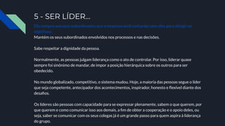 5 - SER LÍDER…
Diz sempre aos seus subordinados que a empresa está contando com eles para atingir os
objetivos;
Mantém os seus subordinados envolvidos nos processos e nas decisões.
Sabe respeitar a dignidade da pessoa.
Normalmente, as pessoas julgam liderança como o ato de controlar. Por isso, liderar quase
sempre foi sinônimo de mandar, de impor a posição hierárquica sobre os outros para ser
obedecido.
No mundo globalizado, competitivo, o sistema mudou. Hoje, a maioria das pessoas segue o líder
que seja competente, antecipador dos acontecimentos, inspirador, honesto e ﬂexível diante dos
desaﬁos.
Os líderes são pessoas com capacidade para se expressar plenamente, sabem o que querem, por
que querem e como comunicar isso aos demais, a ﬁm de obter a cooperação e o apoio deles, ou
seja, saber se comunicar com os seus colegas já é um grande passo para quem aspira à liderança
do grupo.
 