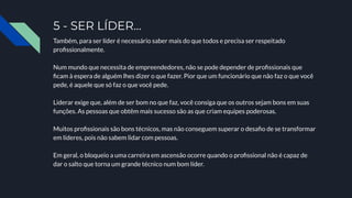 5 - SER LÍDER…
Também, para ser líder é necessário saber mais do que todos e precisa ser respeitado
proﬁssionalmente.
Num mundo que necessita de empreendedores, não se pode depender de proﬁssionais que
ﬁcam à espera de alguém lhes dizer o que fazer. Pior que um funcionário que não faz o que você
pede, é aquele que só faz o que você pede.
Liderar exige que, além de ser bom no que faz, você consiga que os outros sejam bons em suas
funções. As pessoas que obtêm mais sucesso são as que criam equipes poderosas.
Muitos proﬁssionais são bons técnicos, mas não conseguem superar o desaﬁo de se transformar
em líderes, pois não sabem lidar com pessoas.
Em geral, o bloqueio a uma carreira em ascensão ocorre quando o proﬁssional não é capaz de
dar o salto que torna um grande técnico num bom líder.
 