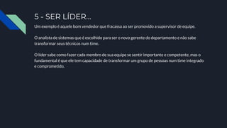 5 - SER LÍDER…
Um exemplo é aquele bom vendedor que fracassa ao ser promovido a supervisor de equipe.
O analista de sistemas que é escolhido para ser o novo gerente do departamento e não sabe
transformar seus técnicos num time.
O líder sabe como fazer cada membro de sua equipe se sentir importante e competente, mas o
fundamental é que ele tem capacidade de transformar um grupo de pessoas num time integrado
e comprometido.
 