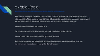 5 - SER LÍDER…
Para adquirir as qualidades típicas de um líder, é aconselhável:
Envolver-se em organizações ou comunidades. Um líder voluntário é, por deﬁnição, um líder
não-coercitivo. Num grupo de voluntários, a liderança não acontece sem consenso, ou seja, você
estará aprendendo a comandar pessoas sem usar o poder conferido por cargos.
Desenvolver habilidades de comunicação.
Ser honesto, tratando as pessoas com justiça e dando uma visão do futuro
Gostar de ter contato com as pessoas, gostar de pessoas.
Em termos empresariais, isso signiﬁca que os líderes devem ter tempo e espaço para se
revelarem. Líderes se desenvolvem, não são fabricados.
 