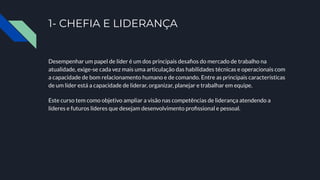 1- CHEFIA E LIDERANÇA
Desempenhar um papel de líder é um dos principais desaﬁos do mercado de trabalho na
atualidade, exige-se cada vez mais uma articulação das habilidades técnicas e operacionais com
a capacidade de bom relacionamento humano e de comando. Entre as principais características
de um líder está a capacidade de liderar, organizar, planejar e trabalhar em equipe.
Este curso tem como objetivo ampliar a visão nas competências de liderança atendendo a
líderes e futuros líderes que desejam desenvolvimento proﬁssional e pessoal.
 