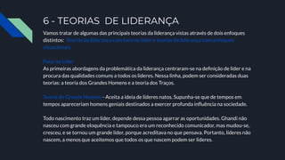 6 - TEORIAS DE LIDERANÇA
Vamos tratar de algumas das principais teorias da liderança vistas através de dois enfoques
distintos: Teorias da liderança com foco no líder e teorias da liderança com enfoques
situacionais.
Foco no Líder
As primeiras abordagens da problemática da liderança centraram-se na deﬁnição de líder e na
procura das qualidades comuns a todos os líderes. Nessa linha, podem ser consideradas duas
teorias: a teoria dos Grandes Homens e a teoria dos Traços.
Teoria do Grande Homem - Aceita a ideia de líderes natos. Supunha-se que de tempos em
tempos apareceriam homens geniais destinados a exercer profunda inﬂuência na sociedade.
Todo nascimento traz um líder, depende dessa pessoa agarrar as oportunidades. Ghandi não
nasceu com grande eloquência e tampouco era um reconhecido comunicador, mas mudou-se,
cresceu, e se tornou um grande líder, porque acreditava no que pensava. Portanto, líderes não
nascem, a menos que aceitemos que todos os que nascem podem ser líderes.
 