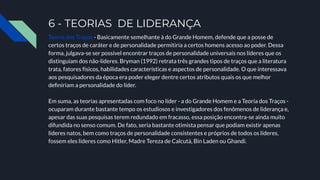 6 - TEORIAS DE LIDERANÇA
Teoria dos Traços - Basicamente semelhante à do Grande Homem, defende que a posse de
certos traços de caráter e de personalidade permitiria a certos homens acesso ao poder. Dessa
forma, julgava-se ser possível encontrar traços de personalidade universais nos líderes que os
distinguiam dos não-líderes. Bryman (1992) retrata três grandes tipos de traços que a literatura
trata, fatores físicos, habilidades características e aspectos de personalidade. O que interessava
aos pesquisadores da época era poder eleger dentre certos atributos quais os que melhor
deﬁniriam a personalidade do líder.
Em suma, as teorias apresentadas com foco no líder - a do Grande Homem e a Teoria dos Traços -
ocuparam durante bastante tempo os estudiosos e investigadores dos fenômenos de liderança e,
apesar das suas pesquisas terem redundado em fracasso, essa posição encontra-se ainda muito
difundida no senso comum. De fato, seria bastante otimista pensar que podiam existir apenas
líderes natos, bem como traços de personalidade consistentes e próprios de todos os líderes,
fossem eles líderes como Hitler, Madre Tereza de Calcutá, Bin Laden ou Ghandi.
 