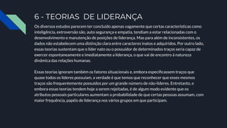 6 - TEORIAS DE LIDERANÇA
Os diversos estudos parecem ter concluído apenas vagamente que certas características como
inteligência, extroversão são, auto segurança e empatia, tendiam a estar relacionadas com o
desenvolvimento e manutenção de posições de liderança. Mas para além de inconsistentes, os
dados não estabelecem uma distinção clara entre caracteres inatos e adquiridos. Por outro lado,
essas teorias sustentam que o líder nato ou o possuidor de determinados traços seria capaz de
exercer espontaneamente e imediatamente a liderança, o que vai de encontro à natureza
dinâmica das relações humanas.
Essas teorias ignoram também os fatores situacionais e, embora especiﬁcassem traços que
quase todos os líderes possuíam, a verdade é que temos que reconhecer que esses mesmos
traços são frequentemente possuídos por um grande número de não-líderes. Entretanto, e
embora essas teorias tendem hoje a serem rejeitadas, é de algum modo evidente que os
atributos pessoais particulares aumentam a probabilidade de que certas pessoas assumam, com
maior frequência, papéis de liderança nos vários grupos em que participam.
 