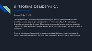 6 - TEORIAS DE LIDERANÇA
Enfoques situacionais
Segundo Fiedler (1967):
“Volumosa pesquisa feita especialmente sob condições reais de vida tem mostrado bem
consistentemente, todavia, que a personalidade do líder é somente um dos fatores que
determina o desempenho do grupo. O líder que se desempenha bem em um grupo ou sob um
conjunto de condições pode não sair-se bem em outros grupos, em outras tarefas ou sob outras
condições”.
Então, as teorias de enfoques situacionais exploram as variáveis que cercam o processo de
liderança, sendo esses, portanto, enfoques mais abrangentes do que os vistos anteriormente.
 