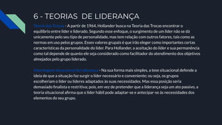 6 - TEORIAS DE LIDERANÇA
Teoria das Trocas - A partir de 1964, Hollander busca na Teoria das Trocas encontrar o
equilíbrio entre líder e liderado. Segundo esse enfoque, o surgimento de um líder não se dá
unicamente pelo seu tipo de personalidade, mas tem relação com outros fatores, tais como as
normas em uso pelos grupos. Esses valores grupais é que irão eleger como importantes certas
características da personalidade do líder. Para Hollander, a aceitação do líder e sua permanência
como tal depende de quanto ele seja considerado como facilitador do atendimento dos objetivos
almejados pelo grupo liderado.
Abordagem situacional de Liderança - Na sua forma mais simples, a tese situacional defende a
ideia de que a situação faz surgir o líder necessário e conveniente; ou seja, os grupos
escolheriam o líder ou líderes adaptados às suas necessidades. Mas essa posição seria
demasiado ﬁnalista e restritiva; pois, em vez de pretender que a liderança seja um ato passivo, a
teoria situacional aﬁrma que o líder hábil pode adaptar-se e antecipar-se às necessidades dos
elementos do seu grupo.
 