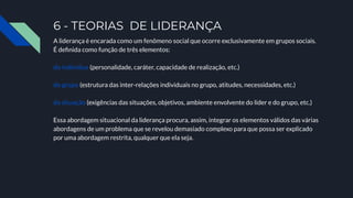 6 - TEORIAS DE LIDERANÇA
A liderança é encarada como um fenômeno social que ocorre exclusivamente em grupos sociais.
É deﬁnida como função de três elementos:
do indivíduo (personalidade, caráter, capacidade de realização, etc.)
do grupo (estrutura das inter-relações individuais no grupo, atitudes, necessidades, etc.)
da situação (exigências das situações, objetivos, ambiente envolvente do líder e do grupo, etc.)
Essa abordagem situacional da liderança procura, assim, integrar os elementos válidos das várias
abordagens de um problema que se revelou demasiado complexo para que possa ser explicado
por uma abordagem restrita, qualquer que ela seja.
 