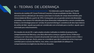 6 - TEORIAS DE LIDERANÇA
Teoria Contingencial ou do Comportamento - foi elaborada a partir daquilo que Fiedler
denomina de medida LPC (Least Prefered Coworker) da personalidade do líder. Muito da
estrutura teórica adotada por ele tomou como base os estudos de campo desenvolvidos pela
Universidade de Illinois a partir de 1951. Começando com um grande número de dimensões
estudadas, esse número foi reduzido para duas dimensões independentes a serem consideradas.
Embora a terminologia possa ser variada, foi possível distinguir a existência de dois tipos básicos
de estilos de líder: aquele que pode ser considerado com orientado para a tarefa e aquele que é
orientado para relacionamento.
Em meados do século XX, e após amplos estudos realizados no âmbito da pesquisa dos
comportamentos de liderança, uma ideia alternativa começou a ganhar forma. A liderança
começou a ser vista como a maneira de proceder derivada da relação existente entre o líder e
outras pessoas do grupo. Assim, passa-se a considerar que não é a posse de certos traços que
contribui para o sucesso dos líderes, mas, antes, a sua capacidade em adequar os
comportamentos às exigências das diversas situações.
 